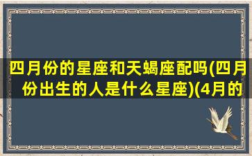 四月份的星座和天蝎座配吗(四月份出生的人是什么星座)(4月的天蝎座)