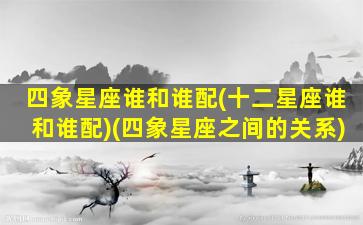 四象星座谁和谁配(十二星座谁和谁配)(四象星座之间的关系)