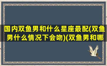 国内双鱼男和什么星座最配(双鱼男什么情况下会吻)(双鱼男和哪个星座绝配)