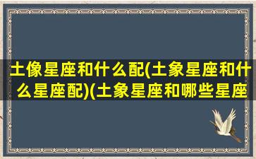 土像星座和什么配(土象星座和什么星座配)(土象星座和哪些星座可以相配)