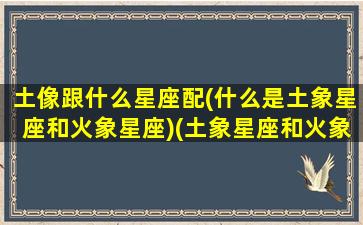 土像跟什么星座配(什么是土象星座和火象星座)(土象星座和火象星座配吗)