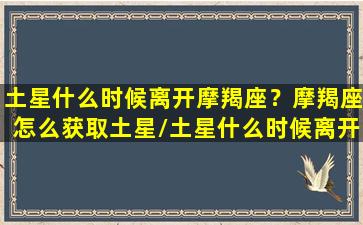 土星什么时候离开摩羯座？摩羯座怎么获取土星/土星什么时候离开摩羯座？摩羯座怎么获取土星-我的网站