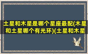土星和木星是哪个星座最配(木星和土星哪个有光环)(土星和木星哪个可怕)