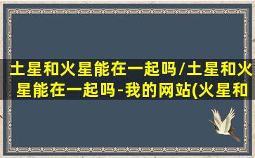 土星和火星能在一起吗/土星和火星能在一起吗-我的网站(火星和土星相克么)