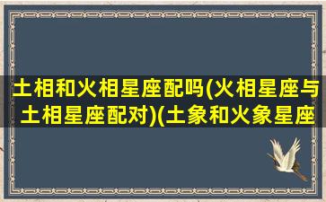 土相和火相星座配吗(火相星座与土相星座配对)(土象和火象星座相克吗)