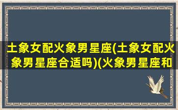 土象女配火象男星座(土象女配火象男星座合适吗)(火象男星座和土象女星座)