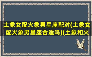 土象女配火象男星座配对(土象女配火象男星座合适吗)(土象和火象在一起怎么样)