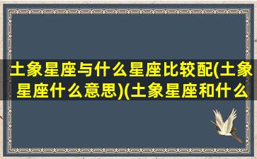 土象星座与什么星座比较配(土象星座什么意思)(土象星座和什么星座合适)