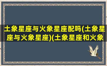 土象星座与火象星座配吗(土象星座与火象星座)(土象星座和火象星座配)