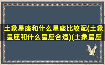 土象星座和什么星座比较配(土象星座和什么星座合适)(土象星座和土象星座配吗)