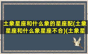 土象星座和什么象的星座配(土象星座和什么象星座不合)(土象星座和什么星座相克)