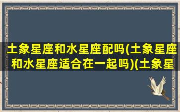 土象星座和水星座配吗(土象星座和水星座适合在一起吗)(土象星座和水象星座关系)