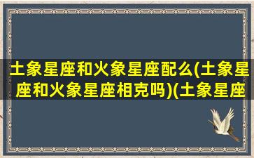 土象星座和火象星座配么(土象星座和火象星座相克吗)(土象星座跟火象星座合得来吗)