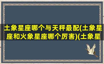 土象星座哪个与天秤最配(土象星座和火象星座哪个厉害)(土象星座和什么星座)