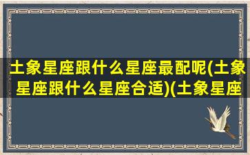 土象星座跟什么星座最配呢(土象星座跟什么星座合适)(土象星座和什么最配)