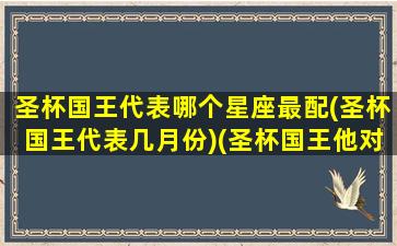 圣杯国王代表哪个星座最配(圣杯国王代表几月份)(圣杯国王他对我的感觉)