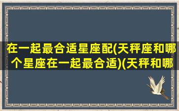 在一起最合适星座配(天秤座和哪个星座在一起最合适)(天秤和哪个星座最般配)