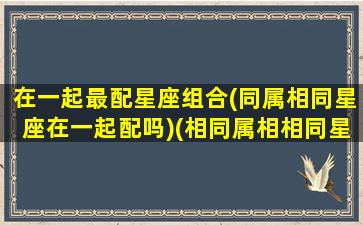 在一起最配星座组合(同属相同星座在一起配吗)(相同属相相同星座在一起)