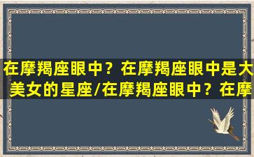 在摩羯座眼中？在摩羯座眼中是大美女的星座/在摩羯座眼中？在摩羯座眼中是大美女的星座-我的网站