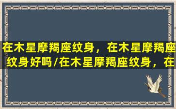 在木星摩羯座纹身，在木星摩羯座纹身好吗/在木星摩羯座纹身，在木星摩羯座纹身好吗-我的网站