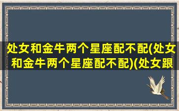 处女和金牛两个星座配不配(处女和金牛两个星座配不配)(处女跟金牛座性格合不合)