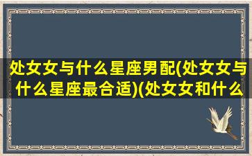 处女女与什么星座男配(处女女与什么星座最合适)(处女女和什么星座男最配对)