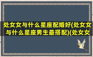 处女女与什么星座配婚好(处女女与什么星座男生最搭配)(处女女和哪个星座最般配)