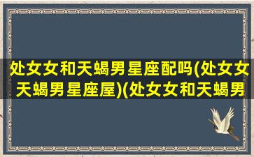 处女女和天蝎男星座配吗(处女女天蝎男星座屋)(处女女和天蝎男星座最配)