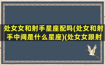 处女女和射手星座配吗(处女和射手中间是什么星座)(处女女跟射手座配吗)