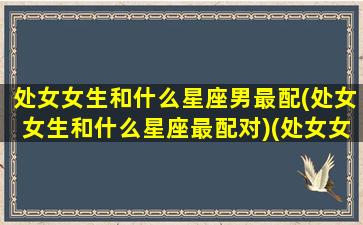 处女女生和什么星座男最配(处女女生和什么星座最配对)(处女女和什么星座男最般配)