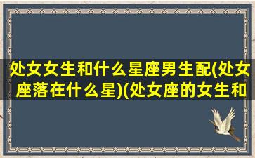 处女女生和什么星座男生配(处女座落在什么星)(处女座的女生和什么星座的男生最搭配)