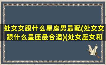 处女女跟什么星座男最配(处女女跟什么星座最合适)(处女座女和什么星座男好)