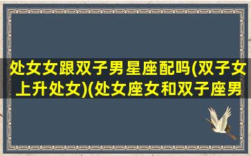 处女女跟双子男星座配吗(双子女上升处女)(处女座女和双子座男的婚姻怎么样)