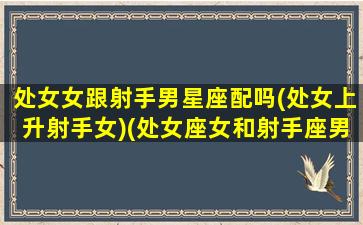 处女女跟射手男星座配吗(处女上升射手女)(处女座女和射手座男的配对指数是多少)