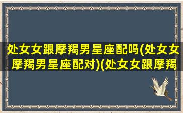 处女女跟摩羯男星座配吗(处女女摩羯男星座配对)(处女女跟摩羯男配对指数)