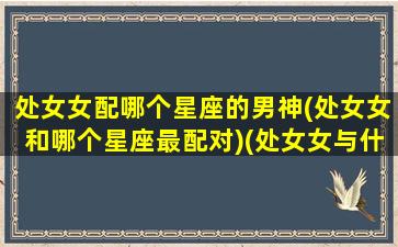 处女女配哪个星座的男神(处女女和哪个星座最配对)(处女女与什么星座男生最搭配)