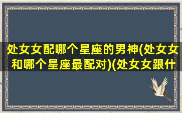 处女女配哪个星座的男神(处女女和哪个星座最配对)(处女女跟什么星座男配)