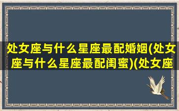 处女座与什么星座最配婚姻(处女座与什么星座最配闺蜜)(处女座和什么星座最配(5个以上)