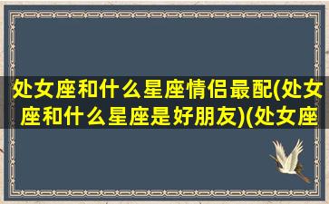 处女座和什么星座情侣最配(处女座和什么星座是好朋友)(处女座和谁最配做情侣)