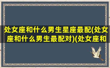 处女座和什么男生星座最配(处女座和什么男生最配对)(处女座和什么男星座最合适)