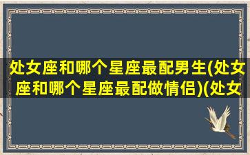 处女座和哪个星座最配男生(处女座和哪个星座最配做情侣)(处女座和什么星座男)