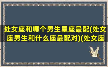 处女座和哪个男生星座最配(处女座男生和什么座最配对)(处女座和什么星座的男生最配对)