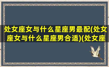 处女座女与什么星座男最配(处女座女与什么星座男合适)(处女座女和什么星座男)