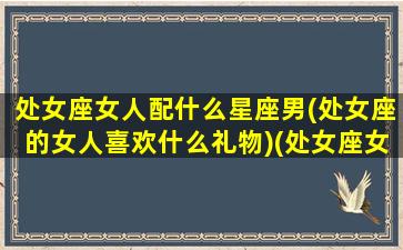 处女座女人配什么星座男(处女座的女人喜欢什么礼物)(处女座女生配什么男生)