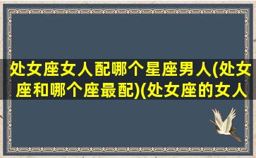 处女座女人配哪个星座男人(处女座和哪个座最配)(处女座的女人和什么星座的男人最配)