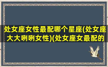 处女座女性最配哪个星座(处女座大大咧咧女性)(处女座女最配的星座是什么星座)