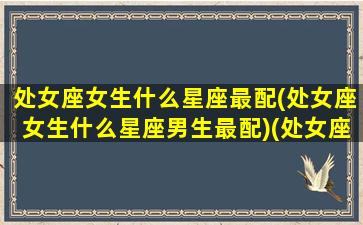 处女座女生什么星座最配(处女座女生什么星座男生最配)(处女座女生最般配什么星座的男生)