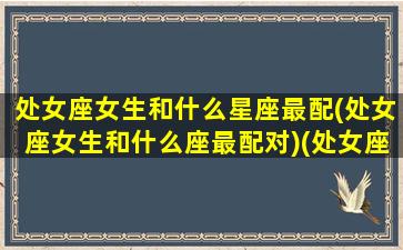 处女座女生和什么星座最配(处女座女生和什么座最配对)(处女座女生跟什么星座最配对)