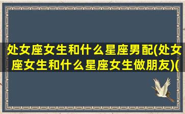 处女座女生和什么星座男配(处女座女生和什么星座女生做朋友)(处女座女生跟什么星座的男生最配)