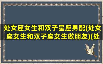 处女座女生和双子星座男配(处女座女生和双子座女生做朋友)(处女座女和双子座男配对指数)